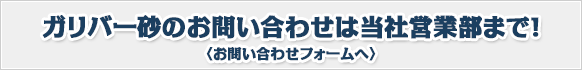 ガリバー砂のお問い合わせは当社営業部まで！〈お問い合わせフォームへ〉