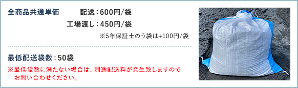 全商品共通単価 配送600円/袋 工場渡し450円/袋 ※5年保証土のう袋は+100円/袋 最低配送袋数 50袋 ※最低袋数に満たない場合は、別途配送料が発生致しますのでお問い合わせください。